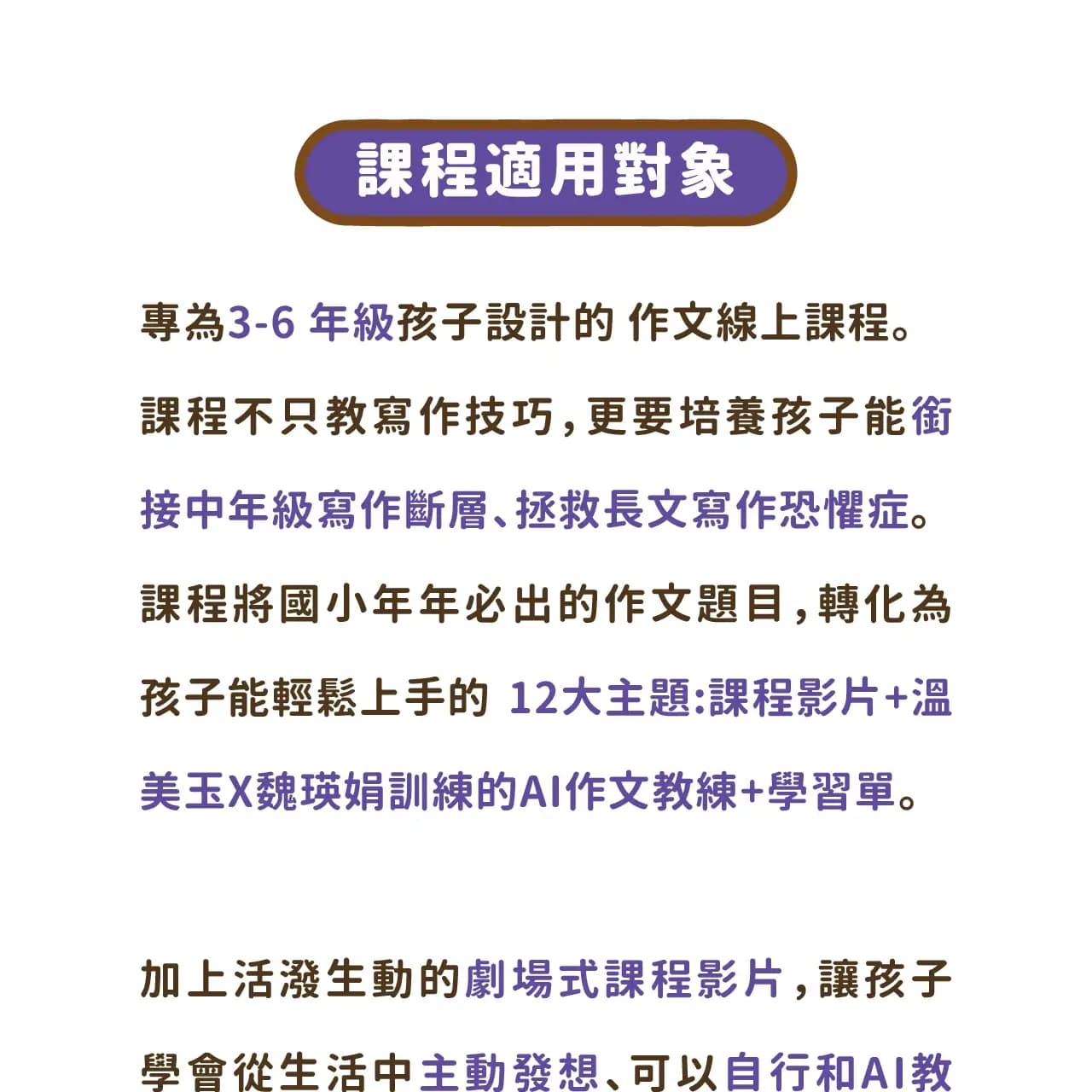 專為 3-6 年級孩子設計的 作文線上課程。課程不只教寫作技巧,更要培養孩子能銜接中年級寫作斷層、拯救長文寫作恐懼症。 課程將國小年年必出的作文題目,轉化為孩子能輕鬆上手的 12大主題:課程影片+溫美玉X魏瑛娟訓練的AI作文教練+學習單。