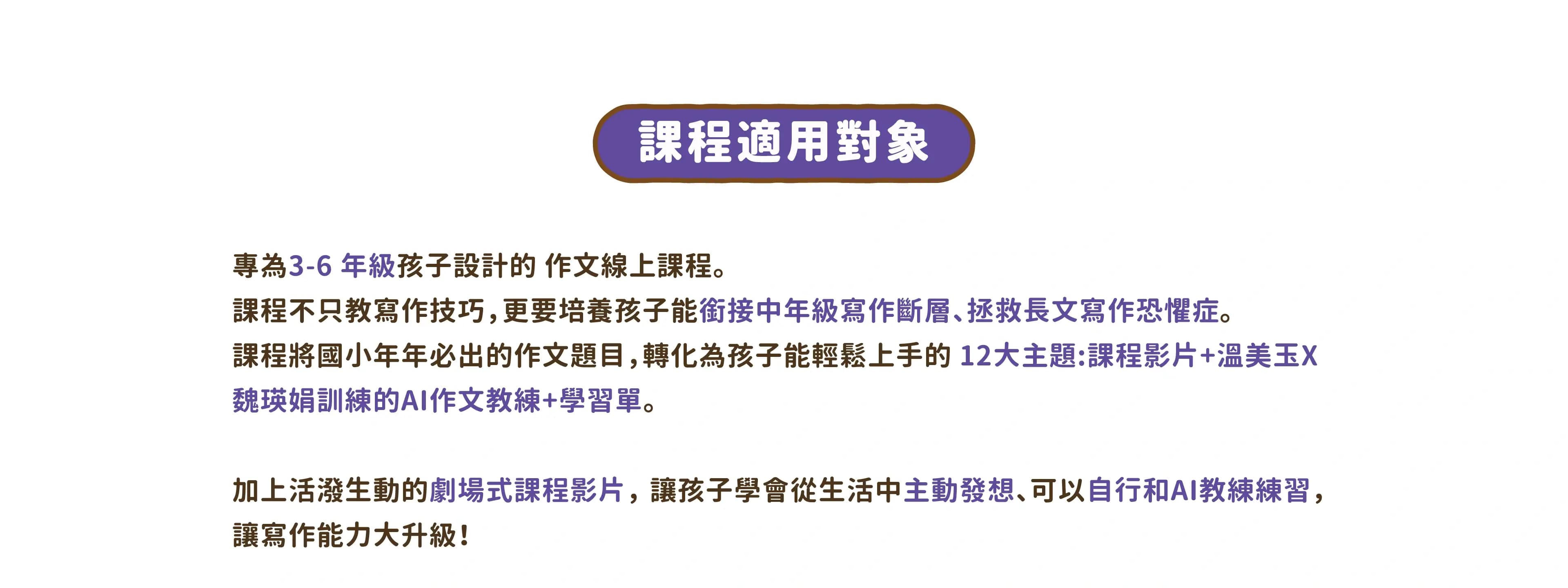 專為 3-6 年級孩子設計的 作文線上課程。課程不只教寫作技巧,更要培養孩子能銜接中年級寫作斷層、拯救長文寫作恐懼症。 課程將國小年年必出的作文題目,轉化為孩子能輕鬆上手的 12大主題:課程影片+溫美玉X魏瑛娟訓練的AI作文教練+學習單。